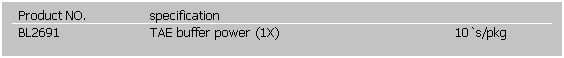 文字方塊: Product NO.
specification
 
BL2691
TAE buffer power (1X) 
10`s/pkg
 
 
 
 
 
 
 
 
 
 
